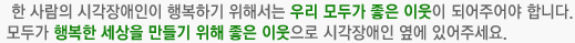 한 사람의 시각장애인이 행복하기 위해서는 우리 모두가 좋은 이웃이 되어주어야 합니다.
모두가 행복한 세상을 만들기 위해 좋은 이웃으로 시각장애인 옆에 있어주세요.